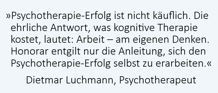 Psychotherapie-Erfolg ist nicht käuflich. Die ehrliche Antwort, was kognitive Therapie kostet, lautet: Arbeit – am eigenen Denken. Psychotherapie-Erfolg ist nicht käuflich. Die ehrliche Antwort, was kognitive Therapie kostet, lautet: Arbeit – am eigenen Denken.
